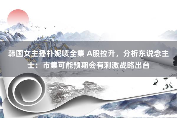 韩国女主播朴妮唛全集 A股拉升，分析东说念主士：市集可能预期会有刺激战略出台