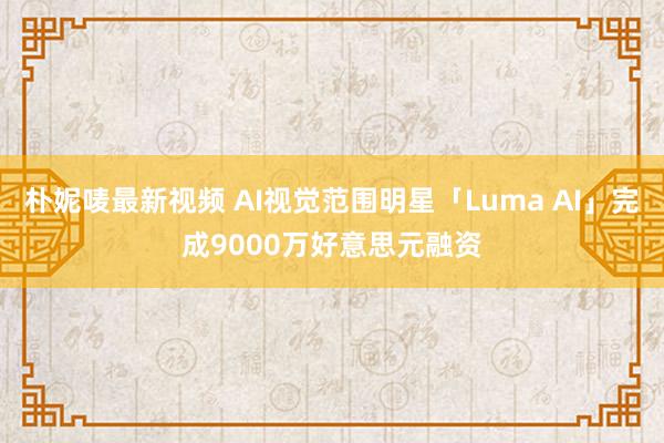 朴妮唛最新视频 AI视觉范围明星「Luma AI」完成9000万好意思元融资