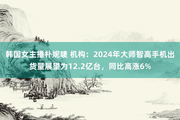 韩国女主播朴妮唛 机构：2024年大师智高手机出货量展望为12.2亿台，同比高涨6%