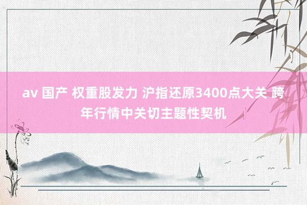 av 国产 权重股发力 沪指还原3400点大关 跨年行情中关切主题性契机