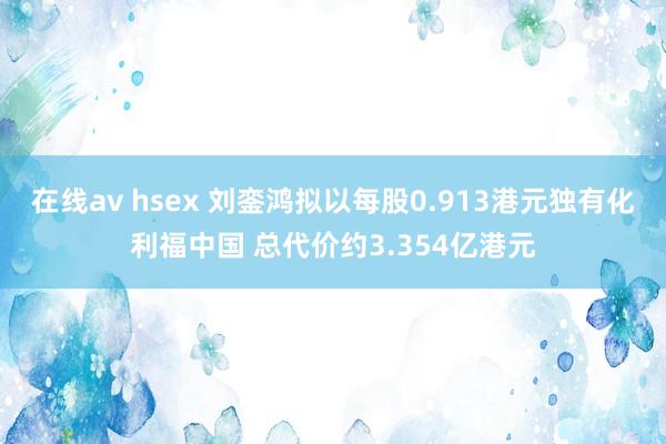 在线av hsex 刘銮鸿拟以每股0.913港元独有化利福中国 总代价约3.354亿港元