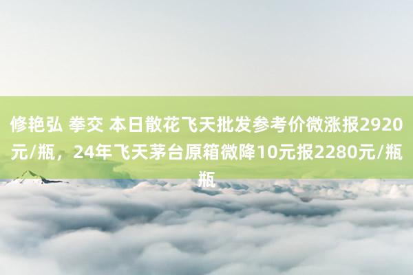 修艳弘 拳交 本日散花飞天批发参考价微涨报2920元/瓶，24年飞天茅台原箱微降10元报2280元/瓶
