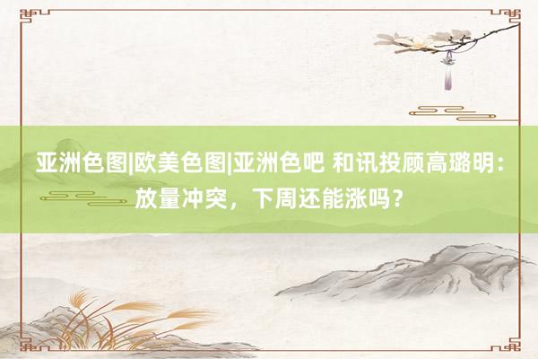 亚洲色图|欧美色图|亚洲色吧 和讯投顾高璐明：放量冲突，下周还能涨吗？