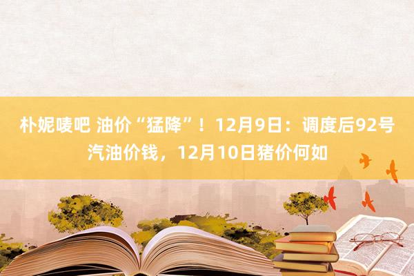朴妮唛吧 油价“猛降”！12月9日：调度后92号汽油价钱，12月10日猪价何如