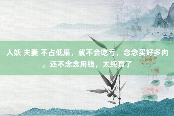 人妖 夫妻 不占低廉，就不会吃亏，念念买好多肉，还不念念用钱，太纯真了