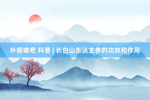 朴妮唛吧 科普 | 长白山东谈主参的功效和作用