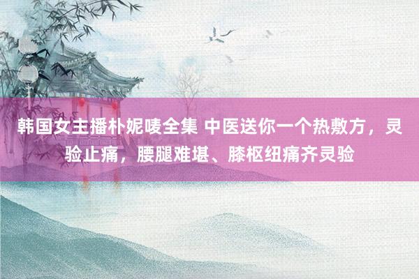 韩国女主播朴妮唛全集 中医送你一个热敷方，灵验止痛，腰腿难堪、膝枢纽痛齐灵验