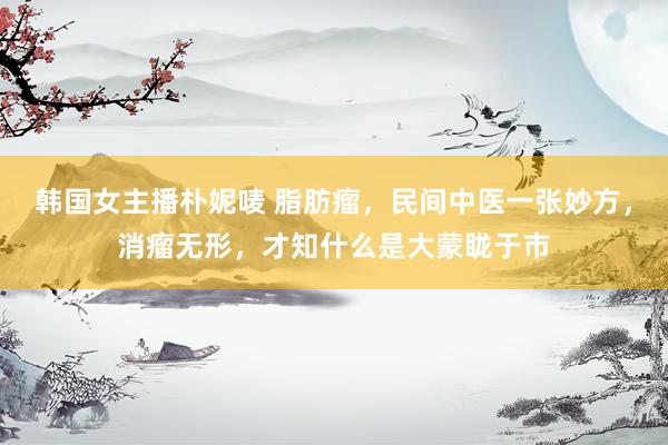 韩国女主播朴妮唛 脂肪瘤，民间中医一张妙方，消瘤无形，才知什么是大蒙眬于市