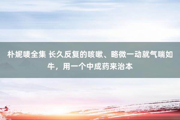 朴妮唛全集 长久反复的咳嗽、略微一动就气喘如牛，用一个中成药来治本