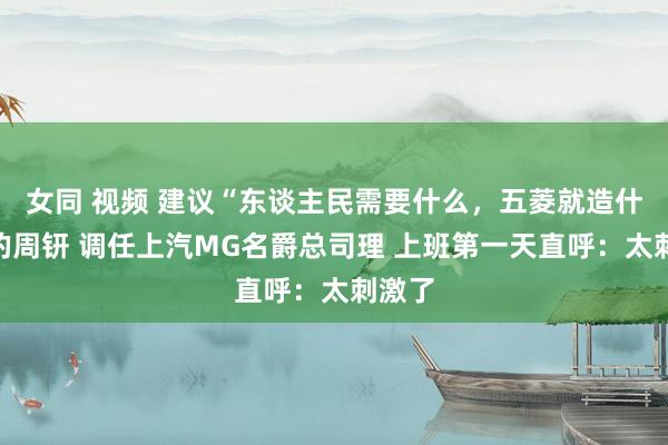 女同 视频 建议“东谈主民需要什么，五菱就造什么”的周钘 调任上汽MG名爵总司理 上班第一天直呼：太刺激了