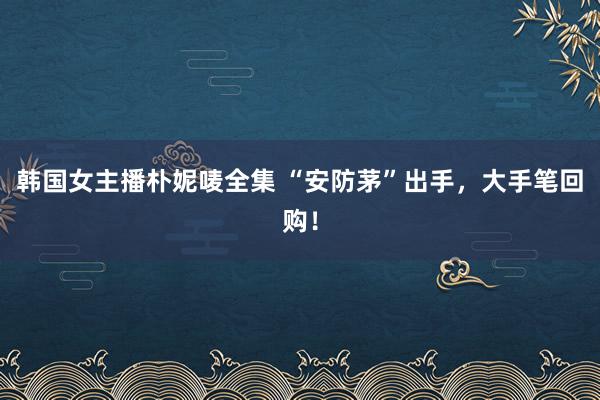 韩国女主播朴妮唛全集 “安防茅”出手，大手笔回购！