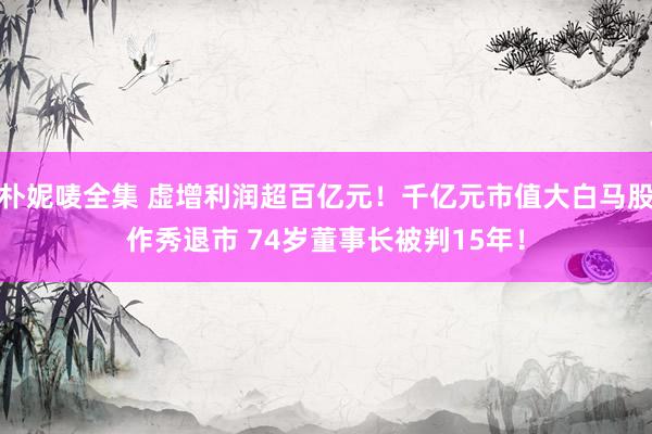 朴妮唛全集 虚增利润超百亿元！千亿元市值大白马股作秀退市 74岁董事长被判15年！