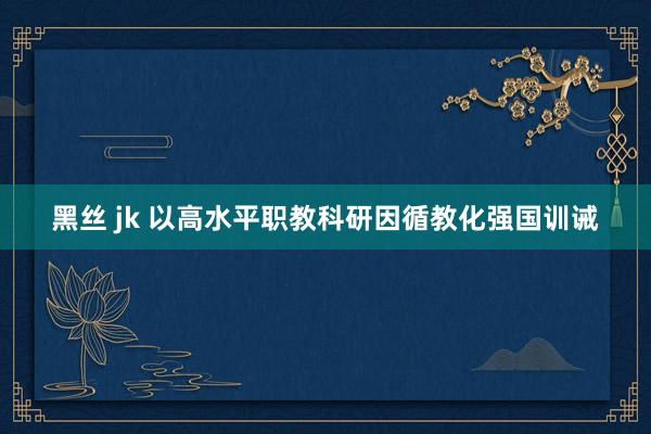 黑丝 jk 以高水平职教科研因循教化强国训诫