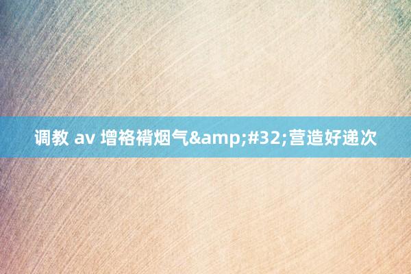 调教 av 增袼褙烟气&#32;营造好递次
