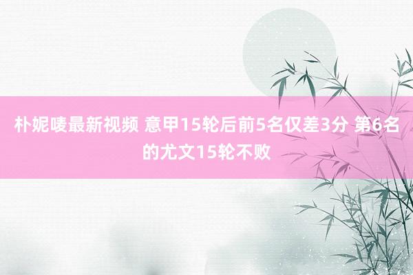 朴妮唛最新视频 意甲15轮后前5名仅差3分 第6名的尤文15轮不败