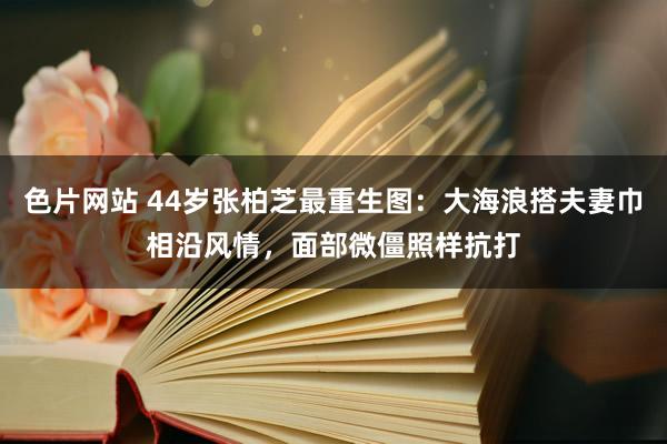 色片网站 44岁张柏芝最重生图：大海浪搭夫妻巾相沿风情，面部微僵照样抗打
