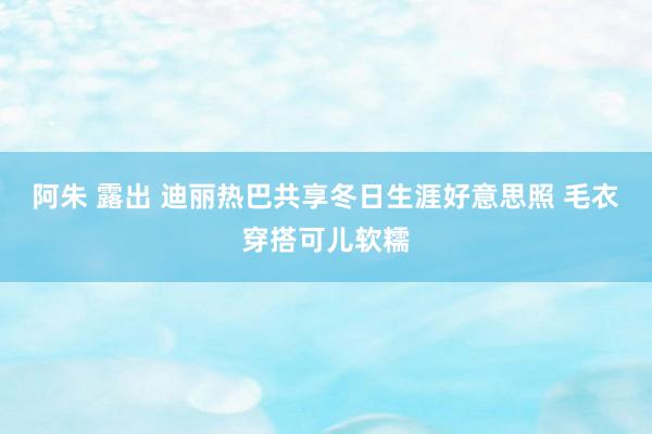 阿朱 露出 迪丽热巴共享冬日生涯好意思照 毛衣穿搭可儿软糯