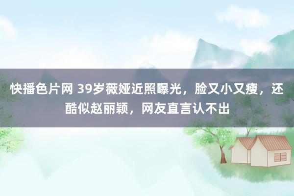 快播色片网 39岁薇娅近照曝光，脸又小又瘦，还酷似赵丽颖，网友直言认不出