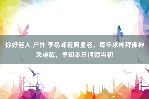 你好迷人 户外 李易峰近照显老，每年求神拜佛神采虔敬，早知本日何须当初