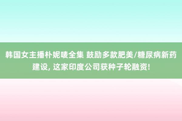 韩国女主播朴妮唛全集 鼓励多款肥美/糖尿病新药建设， 这家印度公司获种子轮融资!