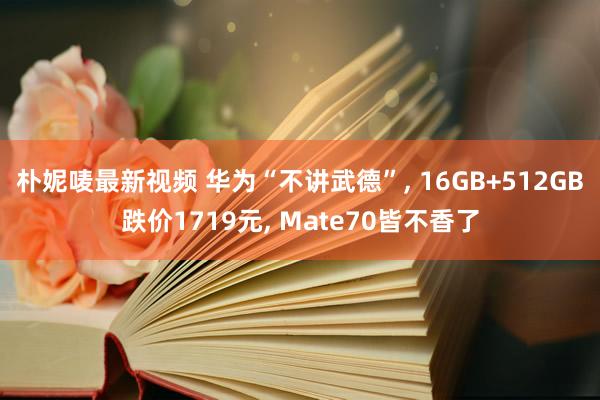 朴妮唛最新视频 华为“不讲武德”， 16GB+512GB跌价1719元， Mate70皆不香了