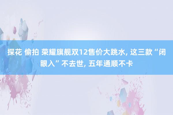 探花 偷拍 荣耀旗舰双12售价大跳水， 这三款“闭眼入”不去世， 五年通顺不卡