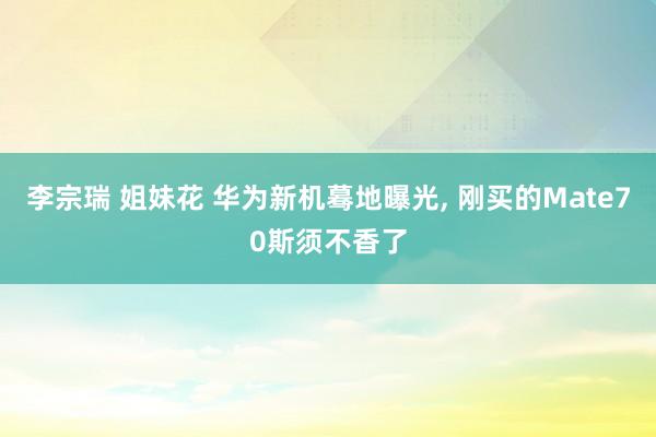 李宗瑞 姐妹花 华为新机蓦地曝光， 刚买的Mate70斯须不香了