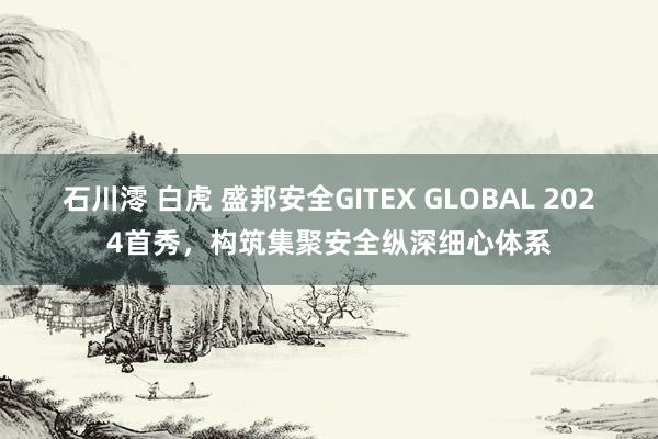 石川澪 白虎 盛邦安全GITEX GLOBAL 2024首秀，构筑集聚安全纵深细心体系
