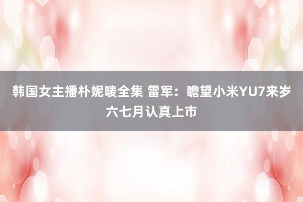 韩国女主播朴妮唛全集 雷军：瞻望小米YU7来岁六七月认真上市