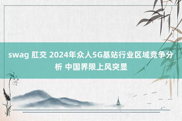 swag 肛交 2024年众人5G基站行业区域竞争分析 中国界限上风突显