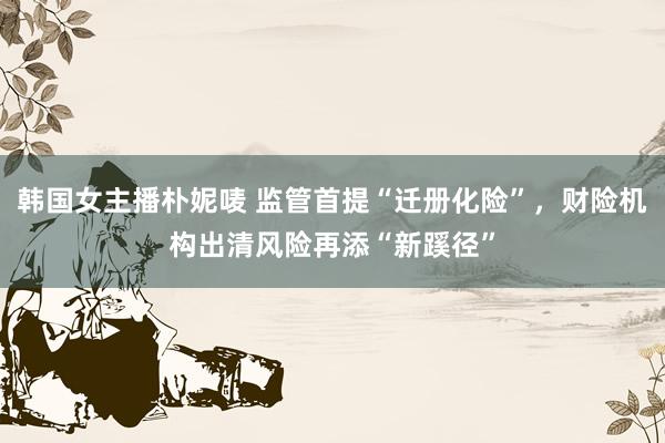 韩国女主播朴妮唛 监管首提“迁册化险”，财险机构出清风险再添“新蹊径”