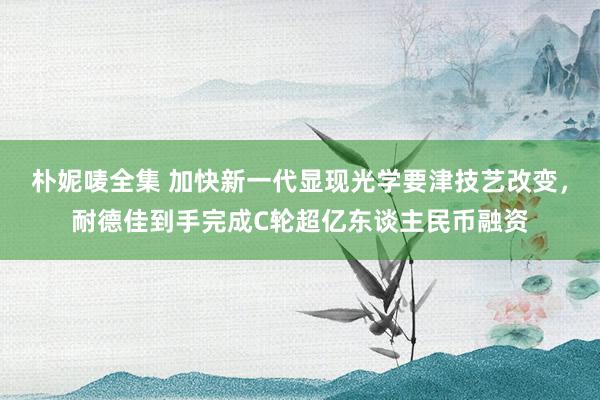 朴妮唛全集 加快新一代显现光学要津技艺改变，耐德佳到手完成C轮超亿东谈主民币融资