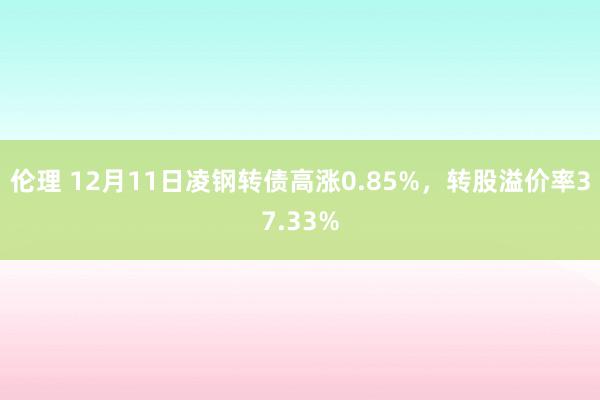 伦理 12月11日凌钢转债高涨0.85%，转股溢价率37.33%