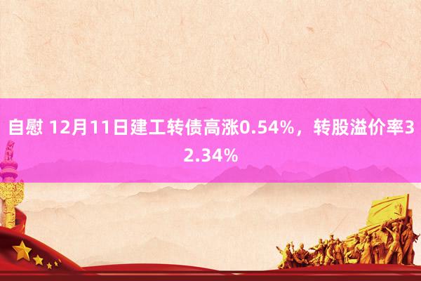 自慰 12月11日建工转债高涨0.54%，转股溢价率32.34%