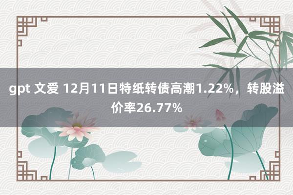 gpt 文爱 12月11日特纸转债高潮1.22%，转股溢价率26.77%