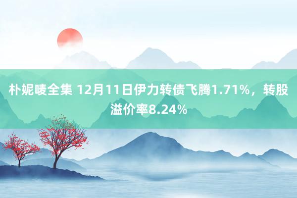 朴妮唛全集 12月11日伊力转债飞腾1.71%，转股溢价率8.24%