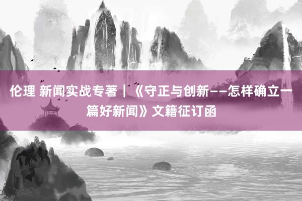 伦理 新闻实战专著｜《守正与创新——怎样确立一篇好新闻》文籍征订函