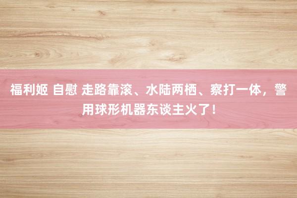福利姬 自慰 走路靠滚、水陆两栖、察打一体，警用球形机器东谈主火了！