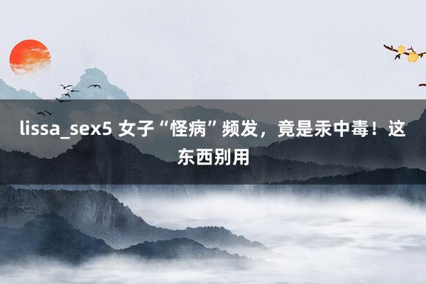 lissa_sex5 女子“怪病”频发，竟是汞中毒！这东西别用