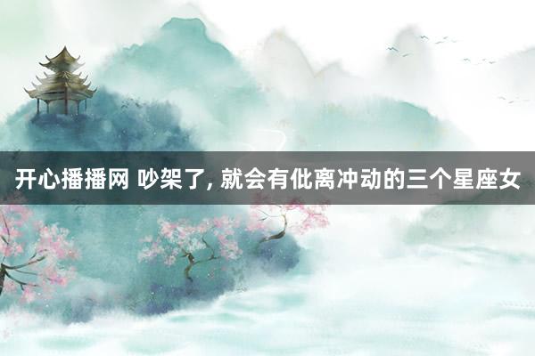 开心播播网 吵架了， 就会有仳离冲动的三个星座女