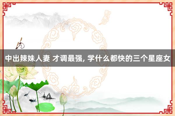 中出辣妹人妻 才调最强， 学什么都快的三个星座女