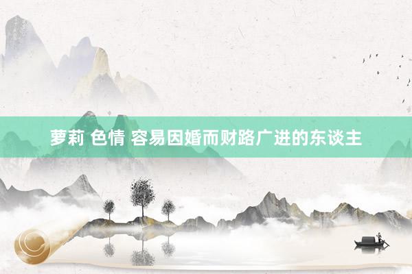 萝莉 色情 容易因婚而财路广进的东谈主