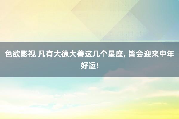 色欲影视 凡有大德大善这几个星座， 皆会迎来中年好运!