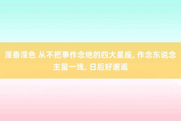 淫香淫色 从不把事作念绝的四大星座， 作念东说念主留一线， 日后好邂逅
