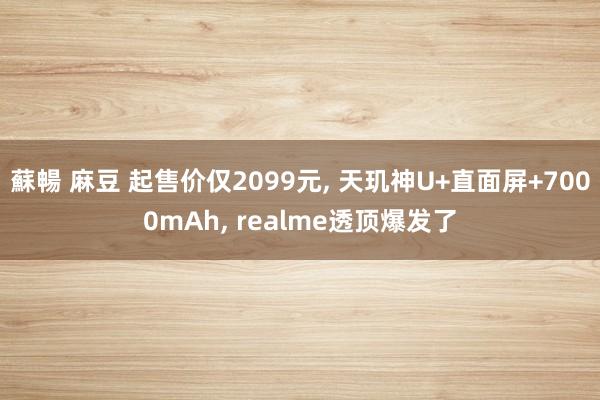蘇暢 麻豆 起售价仅2099元， 天玑神U+直面屏+7000mAh， realme透顶爆发了