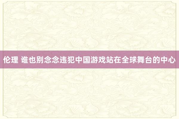 伦理 谁也别念念违犯中国游戏站在全球舞台的中心