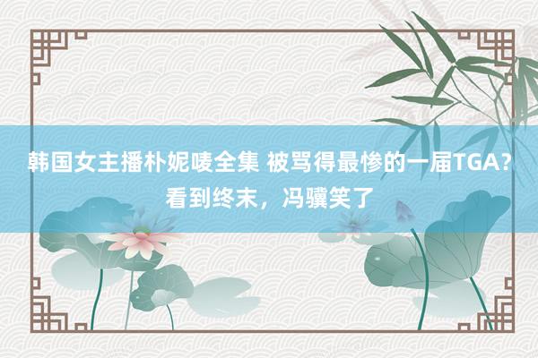 韩国女主播朴妮唛全集 被骂得最惨的一届TGA？看到终末，冯骥笑了