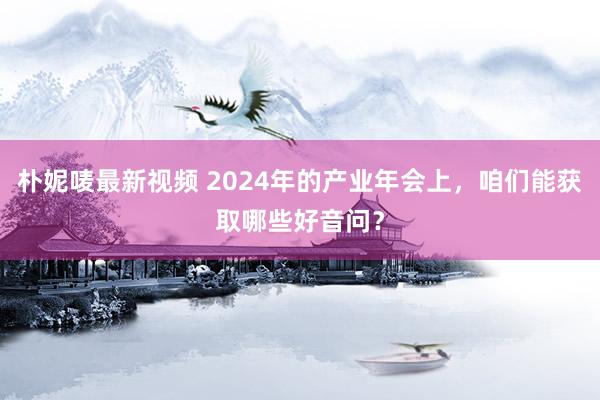 朴妮唛最新视频 2024年的产业年会上，咱们能获取哪些好音问？