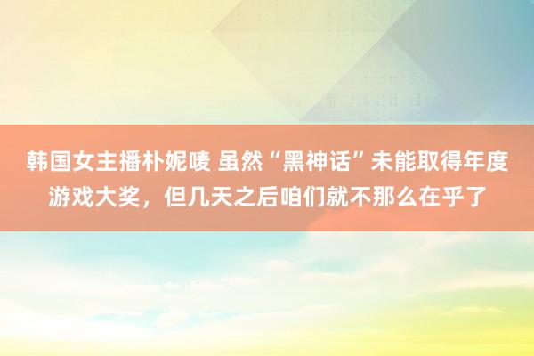 韩国女主播朴妮唛 虽然“黑神话”未能取得年度游戏大奖，但几天之后咱们就不那么在乎了
