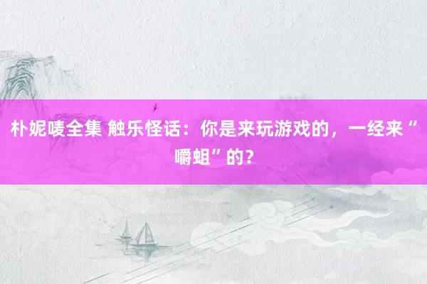 朴妮唛全集 触乐怪话：你是来玩游戏的，一经来“嚼蛆”的？